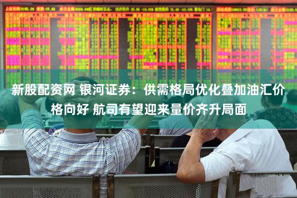 新股配资网 银河证券：供需格局优化叠加油汇价格向好 航司有望迎来量价齐升局面
