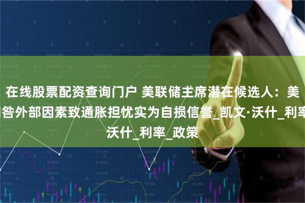 在线股票配资查询门户 美联储主席潜在候选人：美联储归咎外部因素致通胀担忧实为自损信誉_凯文·沃什_利率_政策