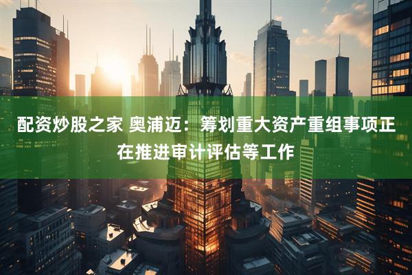 配资炒股之家 奥浦迈：筹划重大资产重组事项正在推进审计评估等工作