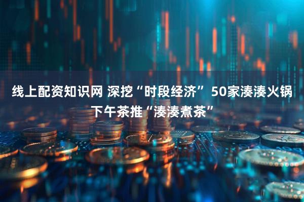 线上配资知识网 深挖“时段经济” 50家湊湊火锅下午茶推“湊湊煮茶”