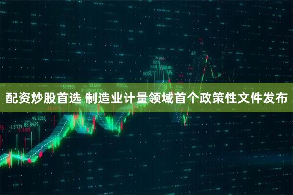 配资炒股首选 制造业计量领域首个政策性文件发布