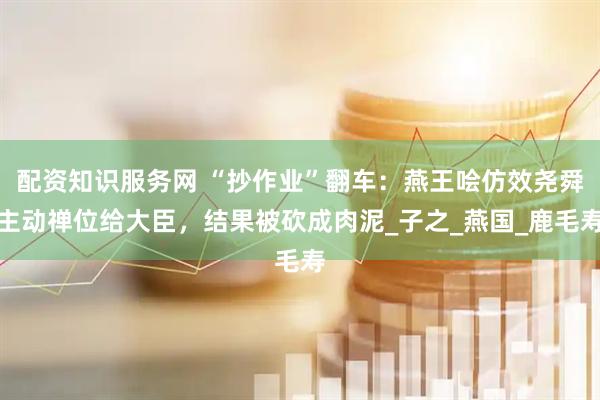 配资知识服务网 “抄作业”翻车：燕王哙仿效尧舜主动禅位给大臣，结果被砍成肉泥_子之_燕国_鹿毛寿