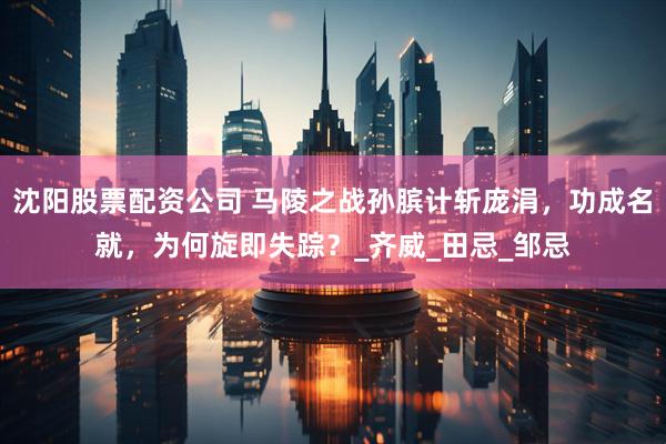 沈阳股票配资公司 马陵之战孙膑计斩庞涓，功成名就，为何旋即失踪？_齐威_田忌_邹忌