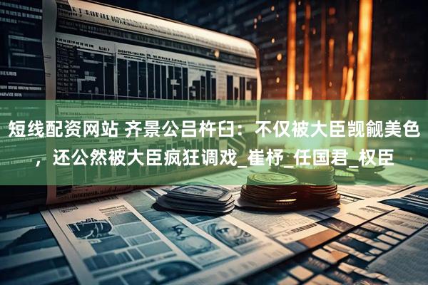短线配资网站 齐景公吕杵臼：不仅被大臣觊觎美色，还公然被大臣疯狂调戏_崔杼_任国君_权臣