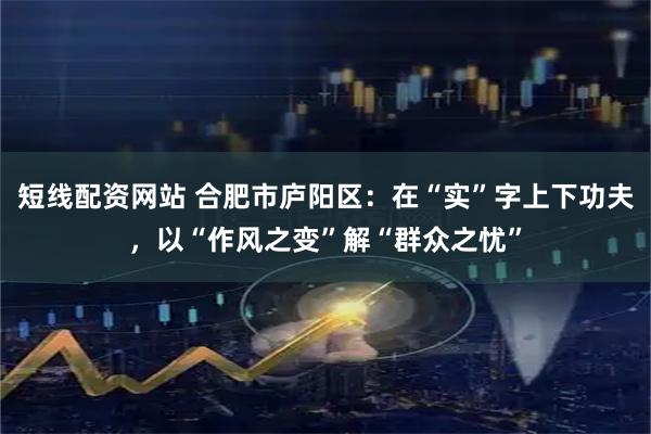 短线配资网站 合肥市庐阳区：在“实”字上下功夫，以“作风之变”解“群众之忧”