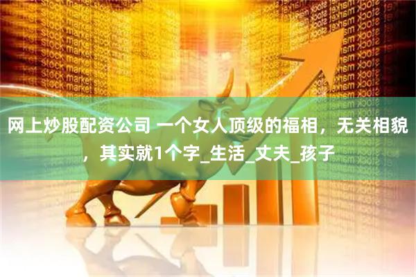 网上炒股配资公司 一个女人顶级的福相，无关相貌，其实就1个字_生活_丈夫_孩子