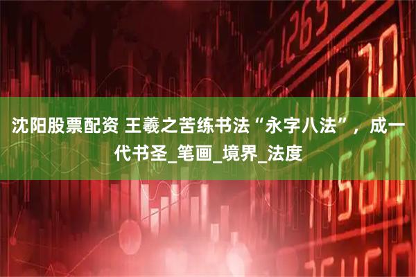 沈阳股票配资 王羲之苦练书法“永字八法”，成一代书圣_笔画_境界_法度