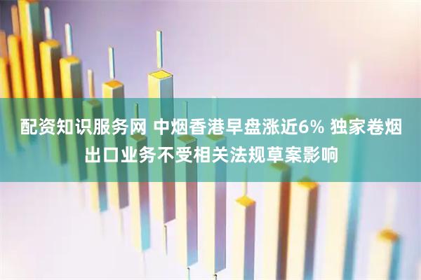 配资知识服务网 中烟香港早盘涨近6% 独家卷烟出口业务不受相关法规草案影响