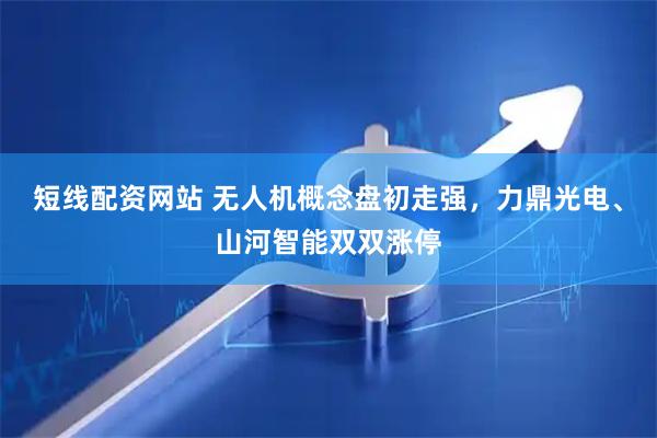 短线配资网站 无人机概念盘初走强，力鼎光电、山河智能双双涨停