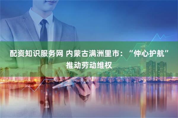 配资知识服务网 内蒙古满洲里市：“仲心护航”推动劳动维权