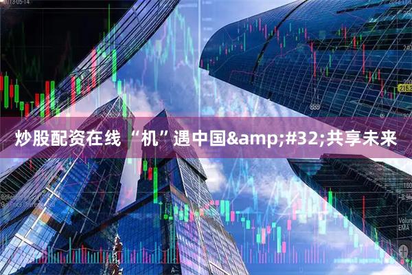 炒股配资在线 “机”遇中国&#32;共享未来