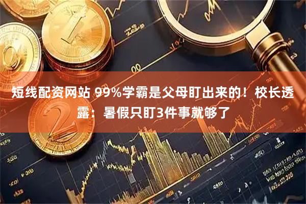 短线配资网站 99%学霸是父母盯出来的！校长透露：暑假只盯3件事就够了
