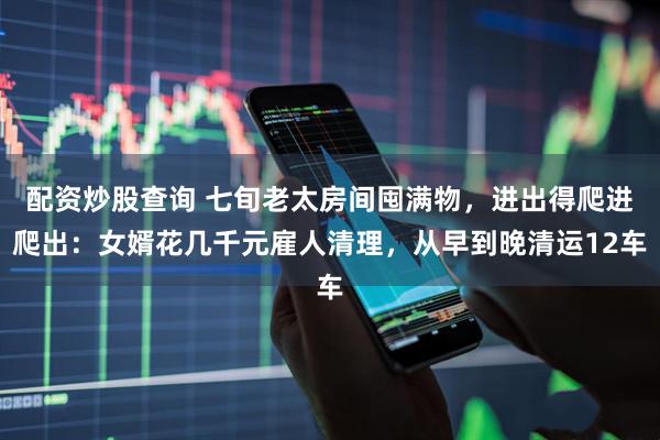 配资炒股查询 七旬老太房间囤满物，进出得爬进爬出：女婿花几千元雇人清理，从早到晚清运12车