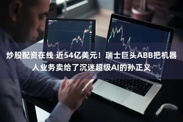 炒股配资在线 近54亿美元！瑞士巨头ABB把机器人业务卖给了沉迷超级AI的孙正义