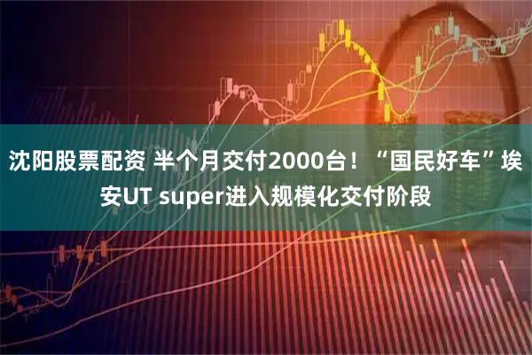 沈阳股票配资 半个月交付2000台！“国民好车”埃安UT super进入规模化交付阶段