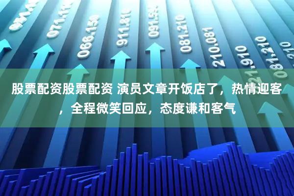 股票配资股票配资 演员文章开饭店了,热情迎客,全程微笑回应,态度谦和客气