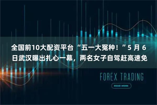 全国前10大配资平台 “五一大冤种！”5 月 6 日武汉曝出扎心一幕，两名女子自驾赶高速免